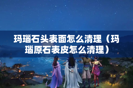 玛瑙石头表面怎么清理（玛瑙原石表皮怎么清理）