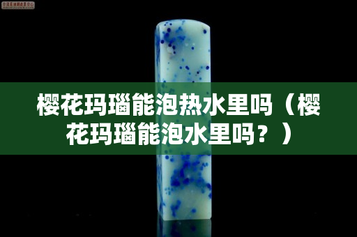 樱花玛瑙能泡热水里吗（樱花玛瑙能泡水里吗？）