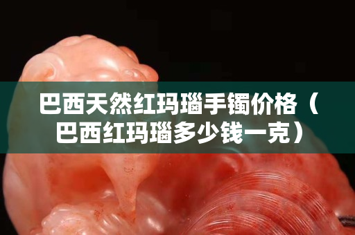 巴西天然红玛瑙手镯价格（巴西红玛瑙多少钱一克）