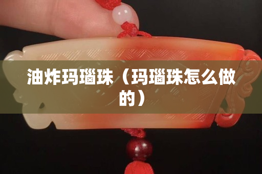 油炸玛瑙珠（玛瑙珠怎么做的）