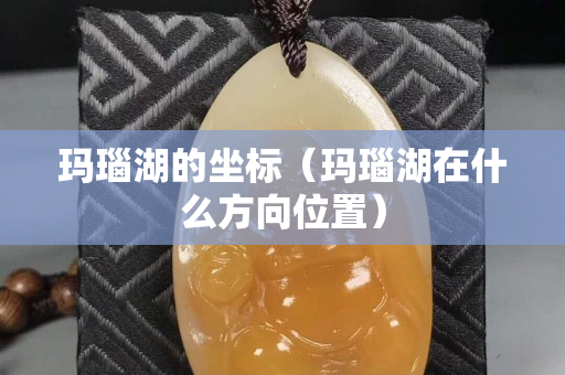 玛瑙湖的坐标（玛瑙湖在什么方向位置）
