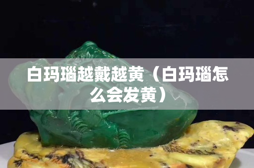 白玛瑙越戴越黄（白玛瑙怎么会发黄）