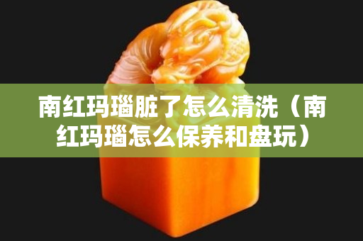 南红玛瑙脏了怎么清洗（南红玛瑙怎么保养和盘玩）