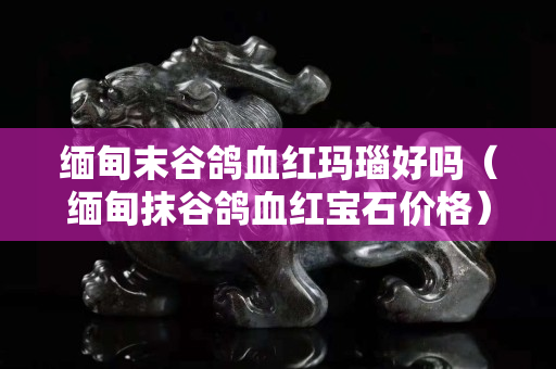 缅甸末谷鸽血红玛瑙好吗（缅甸抹谷鸽血红宝石价格）