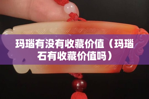 玛瑙有没有收藏价值（玛瑙石有收藏价值吗）