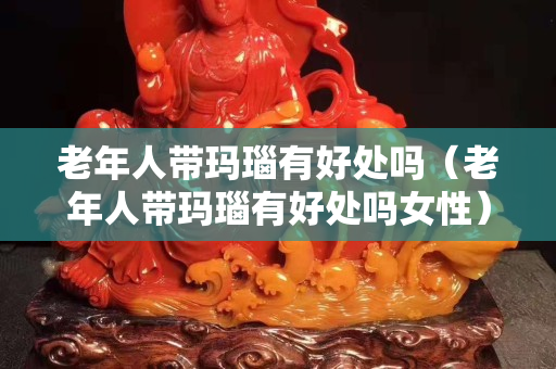 老年人带玛瑙有好处吗（老年人带玛瑙有好处吗女性）