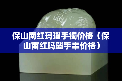 保山南红玛瑙手镯价格（保山南红玛瑙手串价格）