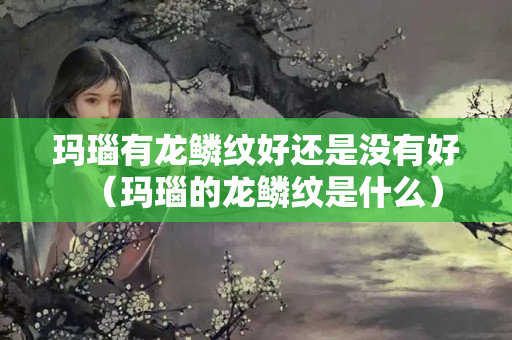 玛瑙有龙鳞纹好还是没有好（玛瑙的龙鳞纹是什么）