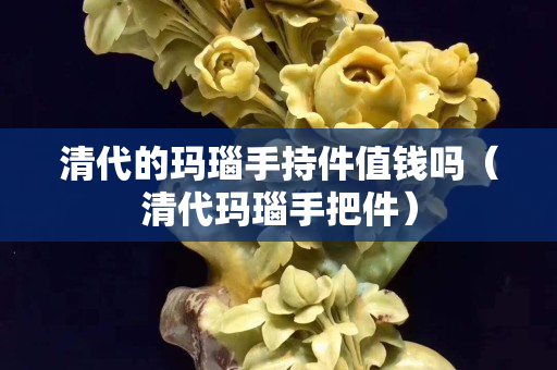 清代的玛瑙手持件值钱吗（清代玛瑙手把件）