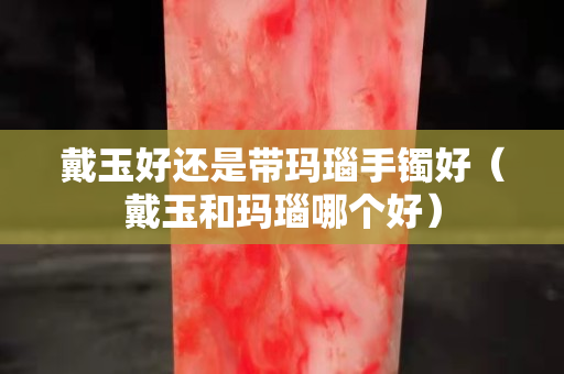 戴玉好还是带玛瑙手镯好（戴玉和玛瑙哪个好）