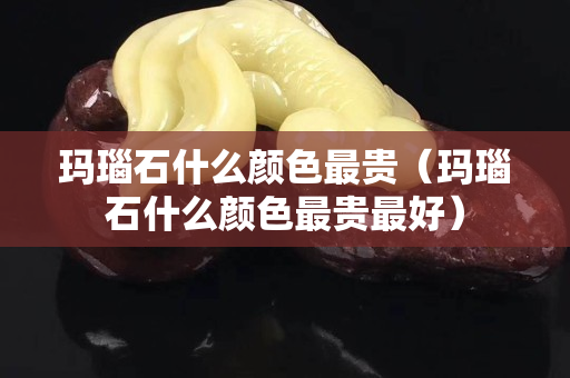 玛瑙石什么颜色最贵（玛瑙石什么颜色最贵最好）