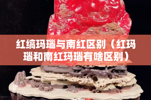 红缟玛瑙与南红区别（红玛瑙和南红玛瑙有啥区别）