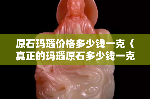 原石玛瑙价格多少钱一克（真正的玛瑙原石多少钱一克）