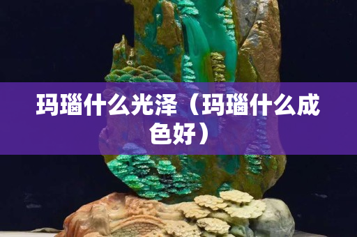 玛瑙什么光泽（玛瑙什么成色好）