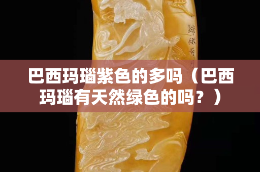 巴西玛瑙紫色的多吗（巴西玛瑙有天然绿色的吗？）