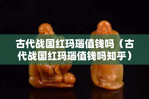古代战国红玛瑙值钱吗（古代战国红玛瑙值钱吗知乎）