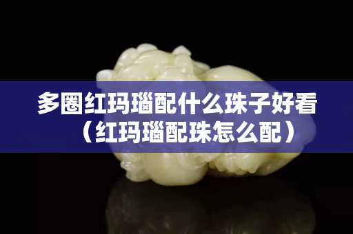 多圈红玛瑙配什么珠子好看（红玛瑙配珠怎么配）