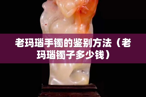 老玛瑙手镯的鉴别方法（老玛瑙镯子多少钱）
