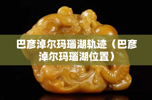 巴彦淖尔玛瑙湖轨迹（巴彦淖尔玛瑙湖位置）