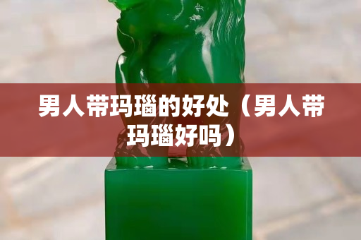 男人带玛瑙的好处（男人带玛瑙好吗）