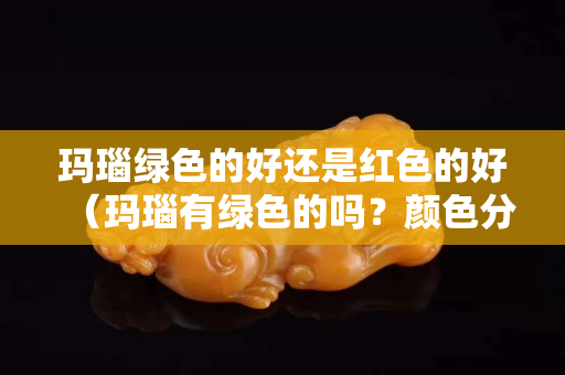 玛瑙绿色的好还是红色的好（玛瑙有绿色的吗？颜色分类）