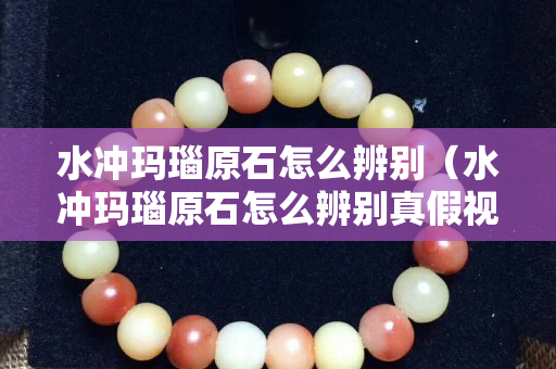 水冲玛瑙原石怎么辨别（水冲玛瑙原石怎么辨别真假视频）