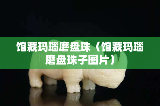馆藏玛瑙磨盘珠（馆藏玛瑙磨盘珠子图片）