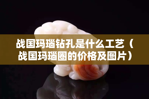 战国玛瑙钻孔是什么工艺（战国玛瑙圈的价格及图片）