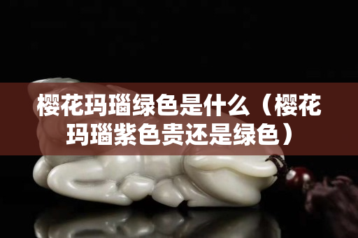 樱花玛瑙绿色是什么（樱花玛瑙紫色贵还是绿色）