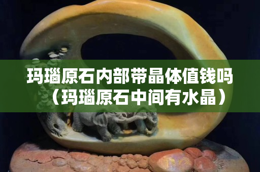 玛瑙原石内部带晶体值钱吗（玛瑙原石中间有水晶）