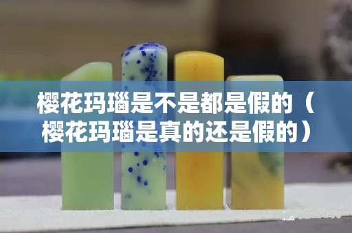 樱花玛瑙是不是都是假的（樱花玛瑙是真的还是假的）