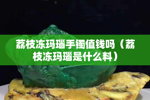 荔枝冻玛瑙手镯值钱吗（荔枝冻玛瑙是什么料）