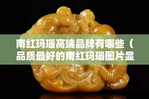 南红玛瑙高端品牌有哪些（品质最好的南红玛瑙图片显示）