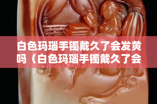 白色玛瑙手镯戴久了会发黄吗（白色玛瑙手镯戴久了会发黄吗图片）