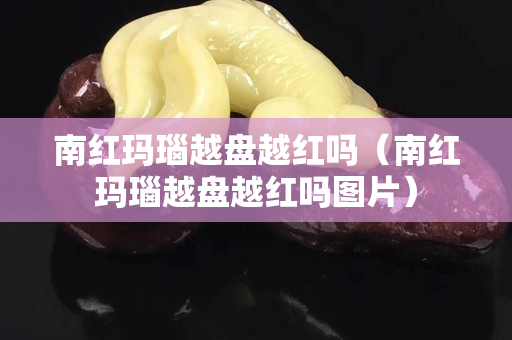 南红玛瑙越盘越红吗（南红玛瑙越盘越红吗图片）