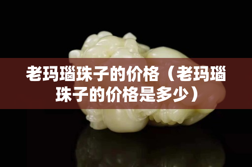老玛瑙珠子的价格（老玛瑙珠子的价格是多少）