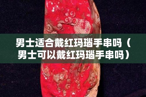 男士适合戴红玛瑙手串吗（男士可以戴红玛瑙手串吗）