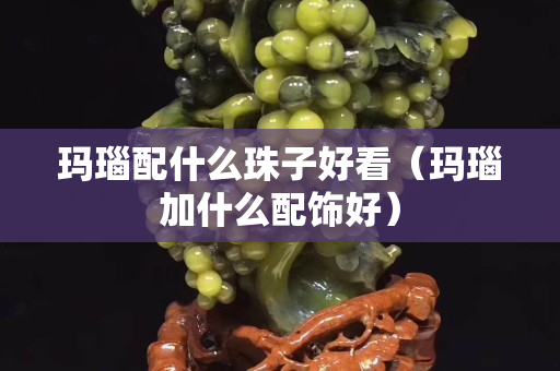 玛瑙配什么珠子好看（玛瑙加什么配饰好）