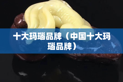十大玛瑙品牌（中国十大玛瑙品牌）