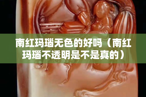 南红玛瑙无色的好吗（南红玛瑙不透明是不是真的）