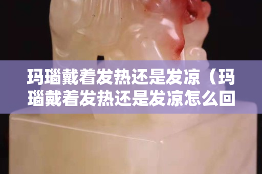 玛瑙戴着发热还是发凉（玛瑙戴着发热还是发凉怎么回事）
