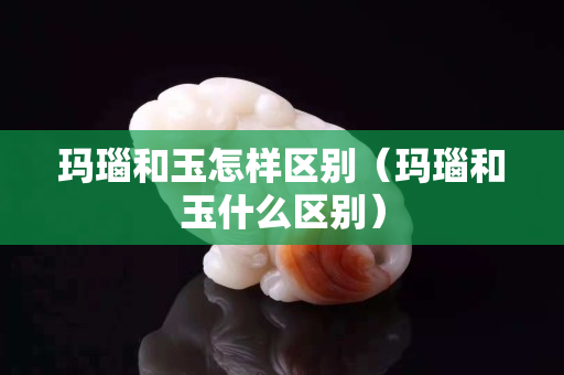 玛瑙和玉怎样区别（玛瑙和玉什么区别）