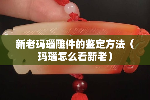 新老玛瑙雕件的鉴定方法（玛瑙怎么看新老）
