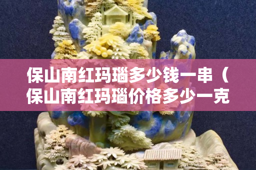 保山南红玛瑙多少钱一串（保山南红玛瑙价格多少一克）