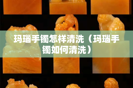 玛瑙手镯怎样清洗（玛瑙手镯如何清洗）