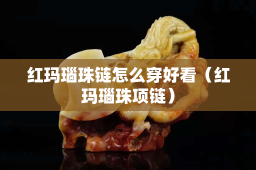 红玛瑙珠链怎么穿好看（红玛瑙珠项链）