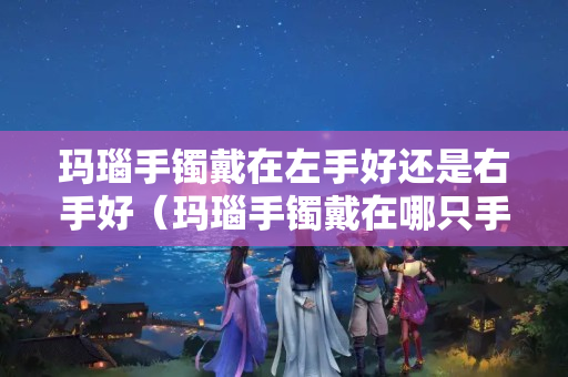 玛瑙手镯戴在左手好还是右手好（玛瑙手镯戴在哪只手上）