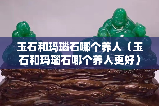 玉石和玛瑙石哪个养人（玉石和玛瑙石哪个养人更好）