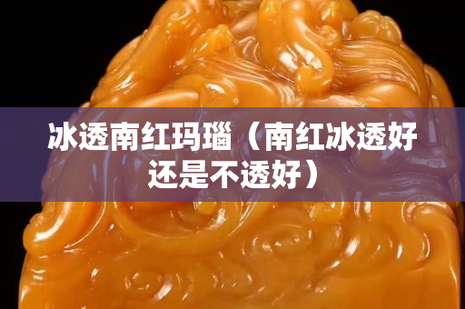 冰透南红玛瑙（南红冰透好还是不透好）