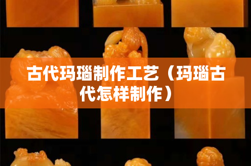 古代玛瑙制作工艺（玛瑙古代怎样制作）